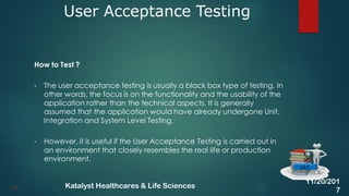 How to Test ?
• The user acceptance testing is usually a black box type of testing. In
other words, the focus is on the functionality and the usability of the
application rather than the technical aspects. It is generally
assumed that the application would have already undergone Unit,
Integration and System Level Testing.
• However, it is useful if the User Acceptance Testing is carried out in
an environment that closely resembles the real life or production
environment.
User Acceptance Testing
40
UAT
11/20/201
7
Katalyst Healthcares & Life Sciences
 