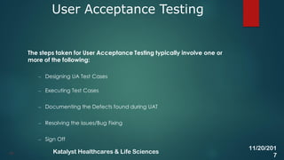 The steps taken for User Acceptance Testing typically involve one or
more of the following:
– Designing UA Test Cases
– Executing Test Cases
– Documenting the Defects found during UAT
– Resolving the issues/Bug Fixing
– Sign Off
User Acceptance Testing
41
11/20/201
7
Katalyst Healthcares & Life Sciences
 