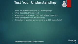 1. What are essential elements of CRF designing?
2. What does DSD/SPS stand for?
3. Who is responsible for preparing a SPS/DSD document?
4. What is collection of DCMs known as?
5. Collection of question groups is known as DCI. True or False?
Test Your Understanding
43
11/20/201
7
Katalyst Healthcares & Life Sciences
 