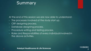 At the end of this session we are now able to understand:
• The processes involved at the study start up.
• CRF designing process.
• Database designing process.
• Procedure writing and testing process.
• Roles and Responsibilities of every individual involved in
the above activities.
Summary
44
11/20/201
7
Katalyst Healthcares & Life Sciences
 