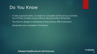 • It take approximately 16 weeks to complete all the set-up activities
for a Phase 2 paper study without using standard templates.
• The time to design a database is reduced by 40% if standard
templates are available in the library.
Do You Know
5
11/20/201
7
Katalyst Healthcares & Life Sciences
 