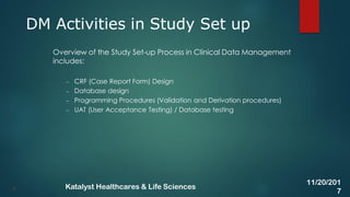 Overview of the Study Set-up Process in Clinical Data Management
includes:
– CRF (Case Report Form) Design
– Database design
– Programming Procedures (Validation and Derivation procedures)
– UAT (User Acceptance Testing) / Database testing
DM Activities in Study Set up
6
11/20/201
7
Katalyst Healthcares & Life Sciences
 