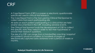• A Case Report Form (CRF) is a paper or electronic questionnaire
specifically used in clinical trial research.
• The Case Report Form is the tool used by Clinical Trial Sponsor to
collect data from each participating site.
• All data on each patient participating in a clinical trial are held
and/or documented in the CRF, including adverse events.
• The Clinical Trial Sponsor funds the development of CRF to collect
the specific data they need in order to test their hypotheses or
answer their research questions.
• The size of a CRF can range from a handwritten one-time 'snapshot'
of a patient's physical condition to hundreds of pages of
electronically captured data obtained over a period of weeks or
months.
CRF
8
11/20/201
7
Katalyst Healthcares & Life Sciences
 