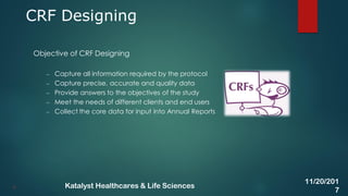 Objective of CRF Designing
– Capture all information required by the protocol
– Capture precise, accurate and quality data
– Provide answers to the objectives of the study
– Meet the needs of different clients and end users
– Collect the core data for input into Annual Reports
CRF Designing
9
11/20/201
7
Katalyst Healthcares & Life Sciences
 