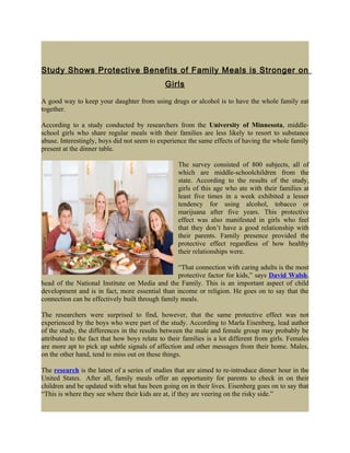 Study Shows Protective Benefits of Family Meals is Stronger on
                                              Girls

A good way to keep your daughter from using drugs or alcohol is to have the whole family eat
together.

According to a study conducted by researchers from the University of Minnesota, middle-
school girls who share regular meals with their families are less likely to resort to substance
abuse. Interestingly, boys did not seem to experience the same effects of having the whole family
present at the dinner table.

                                                   The survey consisted of 800 subjects, all of
                                                   which are middle-schoolchildren from the
                                                   state. According to the results of the study,
                                                   girls of this age who ate with their families at
                                                   least five times in a week exhibited a lesser
                                                   tendency for using alcohol, tobacco or
                                                   marijuana after five years. This protective
                                                   effect was also manifested in girls who feel
                                                   that they don’t have a good relationship with
                                                   their parents. Family presence provided the
                                                   protective effect regardless of how healthy
                                                   their relationships were.

                                                  “That connection with caring adults is the most
                                                  protective factor for kids,” says David Walsh,
head of the National Institute on Media and the Family. This is an important aspect of child
development and is in fact, more essential than income or religion. He goes on to say that the
connection can be effectively built through family meals.

The researchers were surprised to find, however, that the same protective effect was not
experienced by the boys who were part of the study. According to Marla Eisenberg, lead author
of the study, the differences in the results between the male and female group may probably be
attributed to the fact that how boys relate to their families is a lot different from girls. Females
are more apt to pick up subtle signals of affection and other messages from their home. Males,
on the other hand, tend to miss out on these things.

The research is the latest of a series of studies that are aimed to re-introduce dinner hour in the
United States. After all, family meals offer an opportunity for parents to check in on their
children and be updated with what has been going on in their lives. Eisenberg goes on to say that
“This is where they see where their kids are at, if they are veering on the risky side.”
 