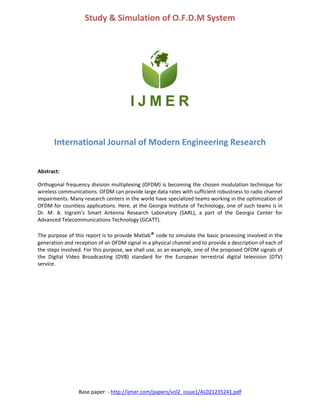 Base paper: - http://ijmer.com/papers/vol2_issue1/AL021235241.pdf
Study & Simulation of O.F.D.M System
International Journal of Modern Engineering Research
Abstract:
Orthogonal frequency division multiplexing (OFDM) is becoming the chosen modulation technique for
wireless communications. OFDM can provide large data rates with sufficient robustness to radio channel
impairments. Many research centers in the world have specialized teams working in the optimization of
OFDM for countless applications. Here, at the Georgia Institute of Technology, one of such teams is in
Dr. M. A. Ingram’s Smart Antenna Research Laboratory (SARL), a part of the Georgia Center for
Advanced Telecommunications Technology (GCATT).
The purpose of this report is to provide Matlab® code to simulate the basic processing involved in the
generation and reception of an OFDM signal in a physical channel and to provide a description of each of
the steps involved. For this purpose, we shall use, as an example, one of the proposed OFDM signals of
the Digital Video Broadcasting (DVB) standard for the European terrestrial digital television (DTV)
service.
 