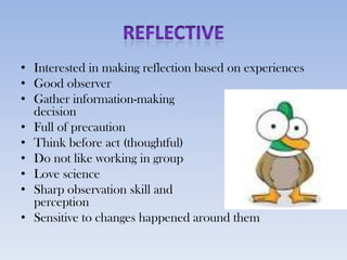 • Interested in making reflection based on experiences
• Good observer
• Gather information-making
  decision
• Full of precaution
• Think before act (thoughtful)
• Do not like working in group
• Love science
• Sharp observation skill and
  perception
• Sensitive to changes happened around them
 