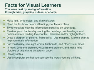 Facts for Visual Learners  You learn best by seeing information  through print, graphics, videos, or charts.  Make lists, write notes, and draw pictures.  Read the textbook before attending your lecture class.  Try to visualize how the information looks like on your page.  Preview your chapters by reading the headings, subheadings, and outlines before reading the chapter. Underline and/or highlight them.  Draw a diagram or picture.  Make a list.  Use mapping.  Make a chart to help you retain information.  For vocabulary, use sight words, flashcards, and other visual aides.  In math, write the problem, visualize the problem, and make mind pictures or tally marks on scratch paper.  Recopy notes.  Use a computer so that you can see the words you are thinking.  