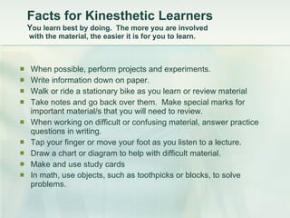 Facts for Kinesthetic Learners   Y ou learn best by doing.  The more you are involved  with the material, the easier it is for you to learn.    When possible, perform projects and experiments.  Write information down on paper.  Walk or ride a stationary bike as you learn or review material  Take notes and go back over them.  Make special marks for important material/s that you will need to review.  When working on difficult or confusing material, answer practice questions in writing.  Tap your finger or move your foot as you listen to a lecture.  Draw a chart or diagram to help with difficult material.  Make and use study cards  In math, use objects, such as toothpicks or blocks, to solve problems.   