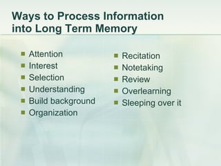 Ways to Process Information  into Long Term Memory Attention Interest Selection Understanding Build background Organization Recitation Notetaking Review Overlearning Sleeping over it 