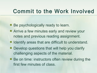 Commit to the Work Involved Be psychologically ready to learn. Arrive a few minutes early and review your notes and previous reading assignment. Identify areas that are difficult to understand. Develop questions that will help you clarify challenging aspects of the material. Be on time: instructors often review during the first few minutes of class. 