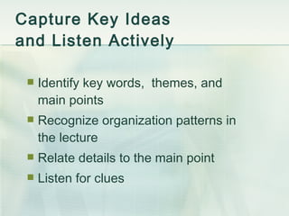 Capture Key Ideas  and Listen Actively Identify key words,  themes, and main points Recognize organization patterns in the lecture Relate details to the main point Listen for clues 