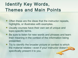 Identify Key Words, Themes and Main Points Often these are the ideas that the instructor repeats, highlights, or illustrates with examples. Usually courses have their own set of unique and topic-specific terms. Be sure to listen for new words and phrases and learn their meaning in the context of the information being presented. Try to identify the broader picture or context to which the material relates — even if your instructor doesn’t specifically present it to you. 