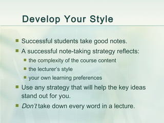 Develop Your Style Successful students take good notes. A successful note-taking strategy reflects: the complexity of the course content the lecturer’s style your own learning preferences Use any strategy that will help the key ideas stand out for you. Don’t  take down every word in a lecture. 