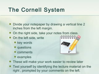 The Cornell System Divide your notepaper by drawing a vertical line 2 inches from the left margin. On the right side, take your notes from class. On the left side, write key words questions comments examples These will make your work easier to review later Test yourself by identifying the lecture material on the right , prompted by your comments on the left. 