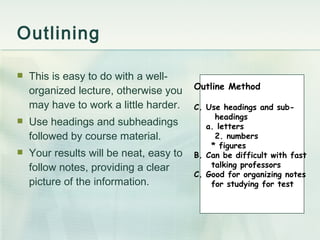 Outlining This is easy to do with a well-organized lecture, otherwise you may have to work a little harder. Use headings and subheadings followed by course material. Your results will be neat, easy to follow notes, providing a clear picture of the information. Outline Method Use headings and sub- headings a. letters 2. numbers * figures B. Can be difficult with fast  talking professors C. Good for organizing notes for studying for test 