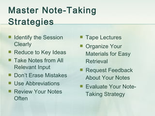 Master Note-Taking  Strategies Identify the Session Clearly Reduce to Key Ideas Take Notes from All Relevant Input Don’t Erase Mistakes Use Abbreviations Review Your Notes Often Tape Lectures Organize Your Materials for Easy Retrieval Request Feedback About Your Notes Evaluate Your Note-Taking Strategy 