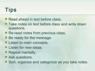 Tips Read ahead in text before class. Take notes on text before class and write down questions. Re-read notes from previous class. Be ready for the message. Listen to main concepts.  Listen for new ideas. Repeat mentally.  Ask questions.  Sort, organize and categorize as you take notes. 