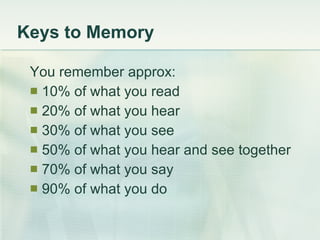 Keys to Memory You remember approx: 10% of what you read 20% of what you hear 30% of what you see 50% of what you hear and see together 70% of what you say 90% of what you do 