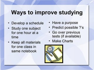 Ways to improve studying
• Develop a schedule
• Study one subject
for one hour at a
time
• Keep all materials
for one class in
same notebook
• Have a purpose
• Predict possible ?’s
• Go over previous
tests (if available)
• Make Charts
 