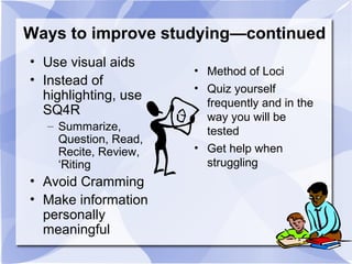 Ways to improve studying—continued
• Use visual aids
• Instead of
highlighting, use
SQ4R
– Summarize,
Question, Read,
Recite, Review,
‘Riting
• Avoid Cramming
• Make information
personally
meaningful
• Method of Loci
• Quiz yourself
frequently and in the
way you will be
tested
• Get help when
struggling
 