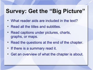 Survey: Get the “Big Picture”
• What reader aids are included in the text?
• Read all the titles and subtitles.
• Read captions under pictures, charts,
graphs, or maps.
• Read the questions at the end of the chapter.
• If there is a summary read it.
• Get an overview of what the chapter is about.
 