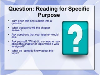 Question: Reading for Specific
Purpose
• Turn each title and subtitle into a
question.
• What questions will the chapter
answer?
• Ask questions that your teacher would
ask.
• Ask yourself, "What did my teacher say
about this chapter or topic when it was
assigned?“
• What do I already know about this
topic?
 