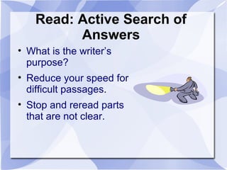 Read: Active Search of
Answers
• What is the writer’s
purpose?
• Reduce your speed for
difficult passages.
• Stop and reread parts
that are not clear.
 
