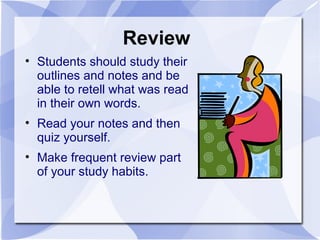 Review
• Students should study their
outlines and notes and be
able to retell what was read
in their own words.
• Read your notes and then
quiz yourself.
• Make frequent review part
of your study habits.
 