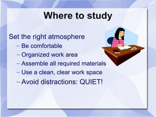 Where to study
Set the right atmosphere
– Be comfortable
– Organized work area
– Assemble all required materials
– Use a clean, clear work space
– Avoid distractions: QUIET!
 