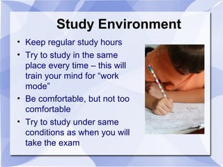 Study Environment
• Keep regular study hours
• Try to study in the same
place every time – this will
train your mind for “work
mode”
• Be comfortable, but not too
comfortable
• Try to study under same
conditions as when you will
take the exam
 