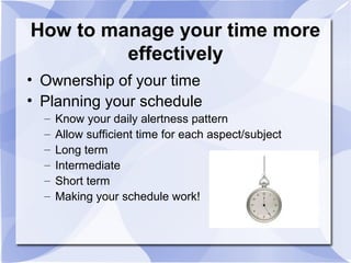 How to manage your time more
effectively
• Ownership of your time
• Planning your schedule
– Know your daily alertness pattern
– Allow sufficient time for each aspect/subject
– Long term
– Intermediate
– Short term
– Making your schedule work!
 
