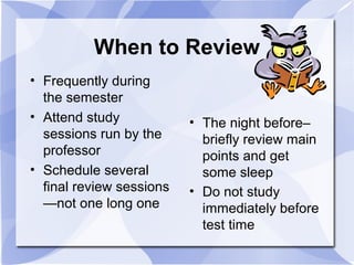 When to Review
• Frequently during
the semester
• Attend study
sessions run by the
professor
• Schedule several
final review sessions
—not one long one
• The night before–
briefly review main
points and get
some sleep
• Do not study
immediately before
test time
 