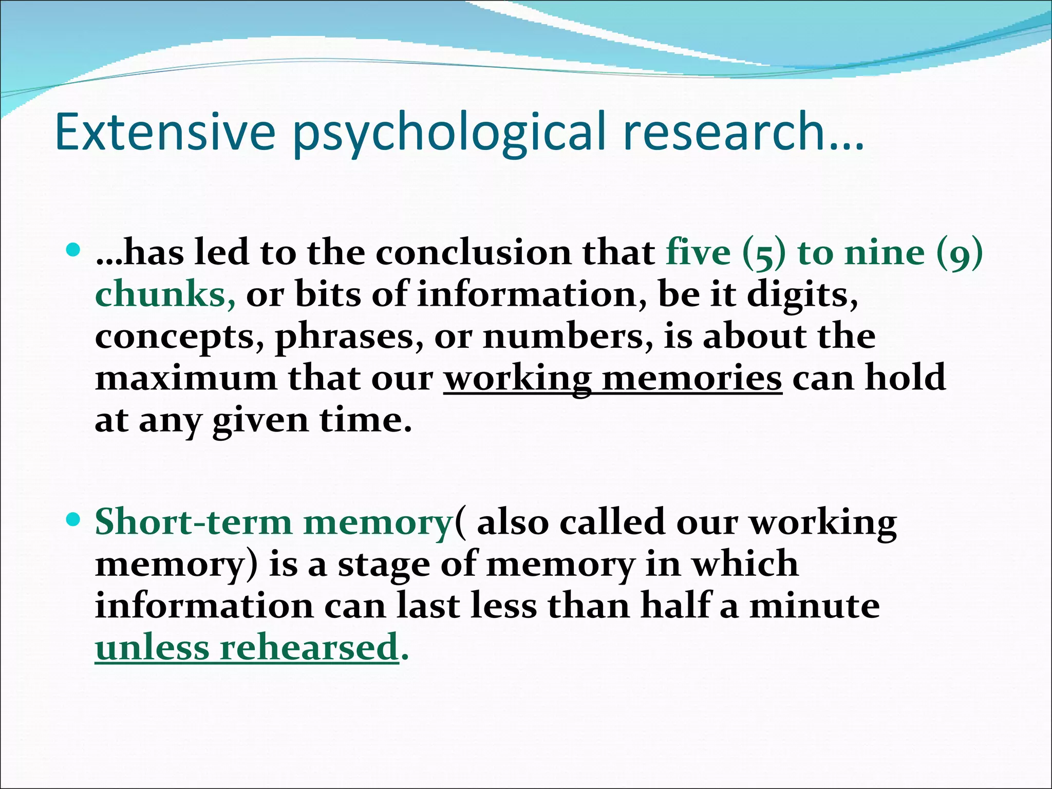 Extensive psychological research… … has led to the conclusion that  five (5) to nine (9) chunks,   or bits of information, be it digits, concepts, phrases, or numbers, is about the maximum that our  working memories  can hold at any given time.  Short-term memory ( also called our working memory) is a stage of memory in which information can last less than half a minute  unless rehearsed .  