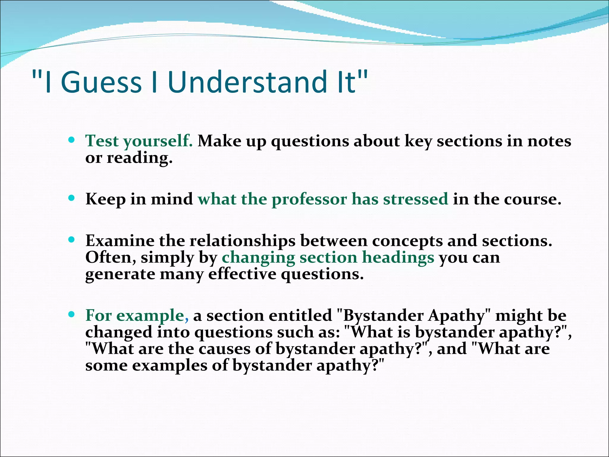 &quot;I Guess I Understand It&quot; Test yourself.  Make up questions about key sections in notes or reading.  Keep in mind  what the professor has stressed  in the course.  Examine the relationships between concepts and sections. Often, simply by  changing section headings  you can generate many effective questions.  For example ,  a section entitled &quot;Bystander Apathy&quot; might be changed into questions such as: &quot;What is bystander apathy?&quot;, &quot;What are the causes of bystander apathy?&quot;, and &quot;What are some examples of bystander apathy?&quot;  