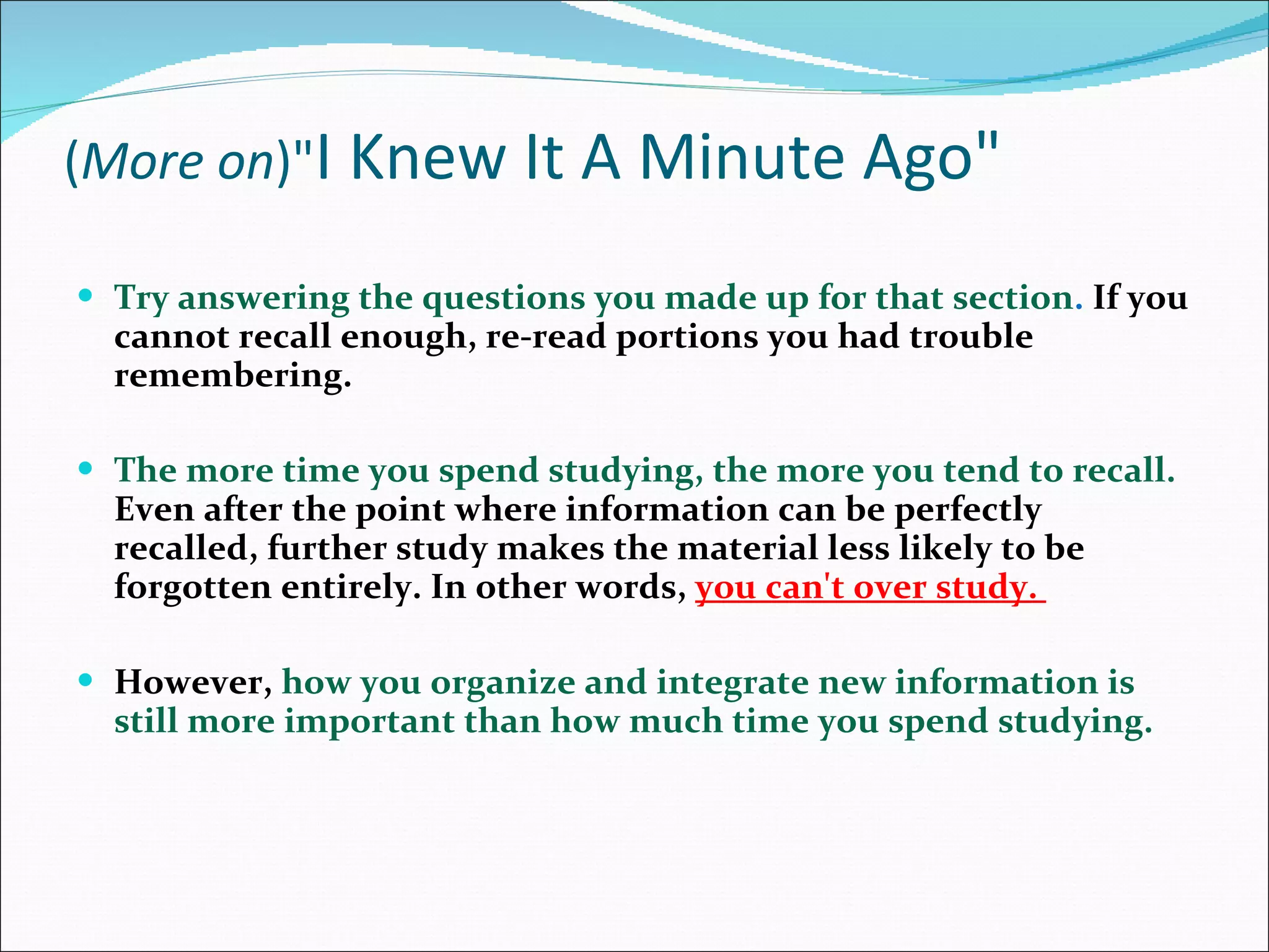 ( More on )&quot; I Knew It A Minute Ago&quot; Try answering the questions you made up for that section .  If you cannot recall enough, re-read portions you had trouble remembering.  The more time you spend studying, the more you tend to recall.  Even after the point where information can be perfectly recalled, further study makes the material less likely to be forgotten entirely. In other words,  you can't over study.  However,  how you organize and integrate new information is still more important than how much time you spend studying. 