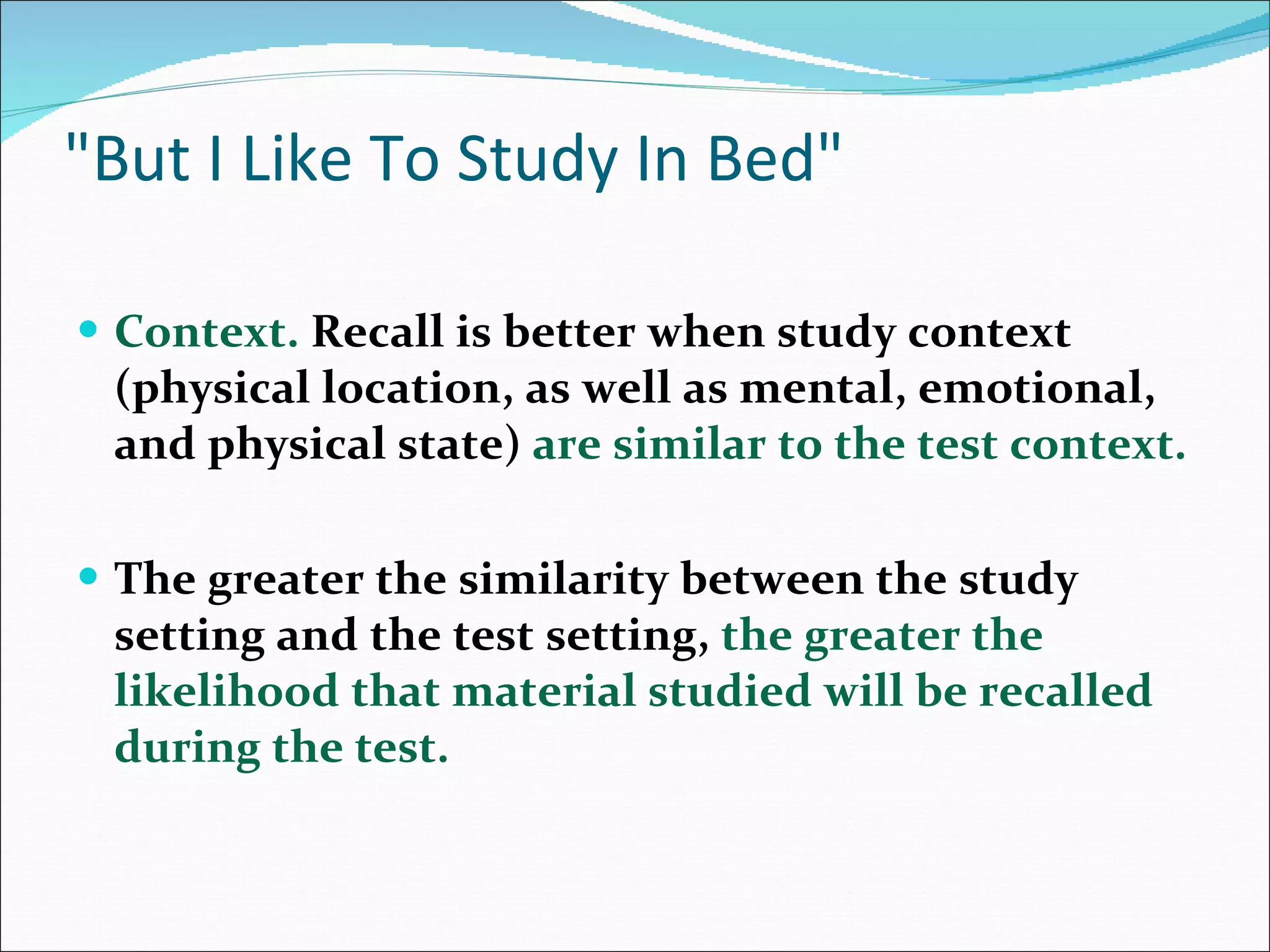 &quot;But I Like To Study In Bed&quot; Context.  Recall is better when study context (physical location, as well as mental, emotional, and physical state)  are similar to the test context.  The greater the similarity between the study setting and the test setting,  the greater the likelihood that material studied will be recalled during the test.  