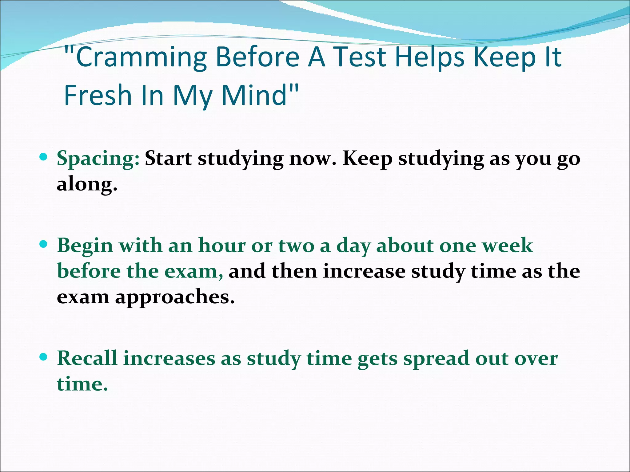 &quot;Cramming Before A Test Helps Keep It Fresh In My Mind&quot; Spacing:  Start studying now. Keep studying as you go along.  Begin with an hour or two a day about one week before the exam,  and then increase study time as the exam approaches.  Recall increases as study time gets spread out over time.  