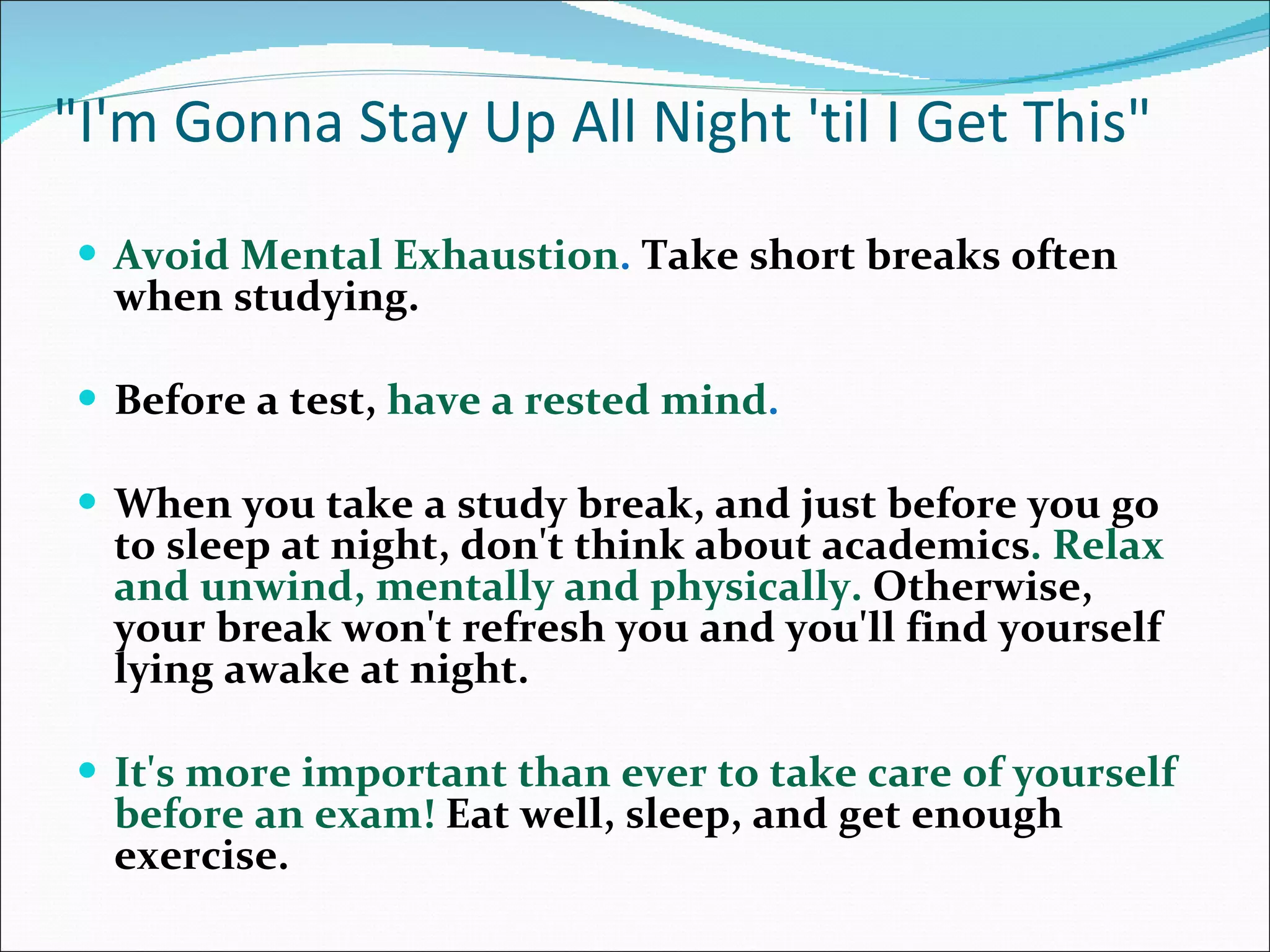 &quot;I'm Gonna Stay Up All Night 'til I Get This&quot; Avoid Mental Exhaustion .  Take short breaks often when studying.  Before a test,  have a rested mind .  When you take a study break, and just before you go to sleep at night, don't think about academics . Relax and unwind, mentally and physically.   Otherwise, your break won't refresh you and you'll find yourself lying awake at night.  It's more important than ever to take care of yourself before an exam!  Eat well, sleep, and get enough exercise. 