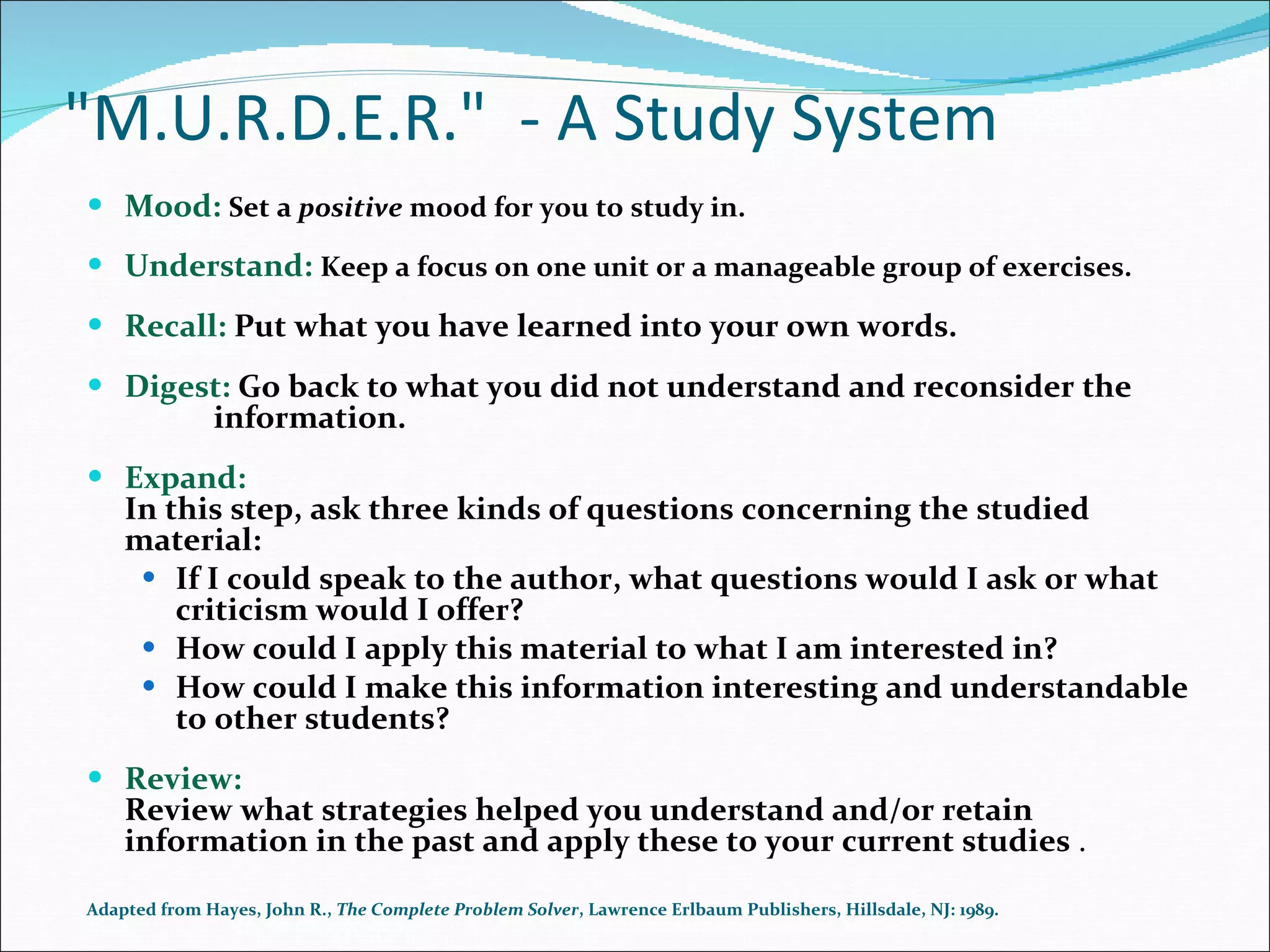&quot;M.U.R.D.E.R.&quot;  - A Study System Mood:  Set a  positive  mood for you to study in. Understand:  Keep a focus on one unit or a manageable group of exercises. Recall:  Put what you have learned into your own words. Digest:  Go back to what you did not understand and reconsider the  information. Expand: In this step, ask three kinds of questions concerning the studied material:  If I could speak to the author, what questions would I ask or what criticism would I offer?  How could I apply this material to what I am interested in?  How could I make this information interesting and understandable to other students? Review: Review what strategies helped you understand and/or retain information in the past and apply these to your current studies  . Adapted from Hayes, John R.,  The Complete Problem Solver , Lawrence Erlbaum Publishers, Hillsdale, NJ: 1989.  