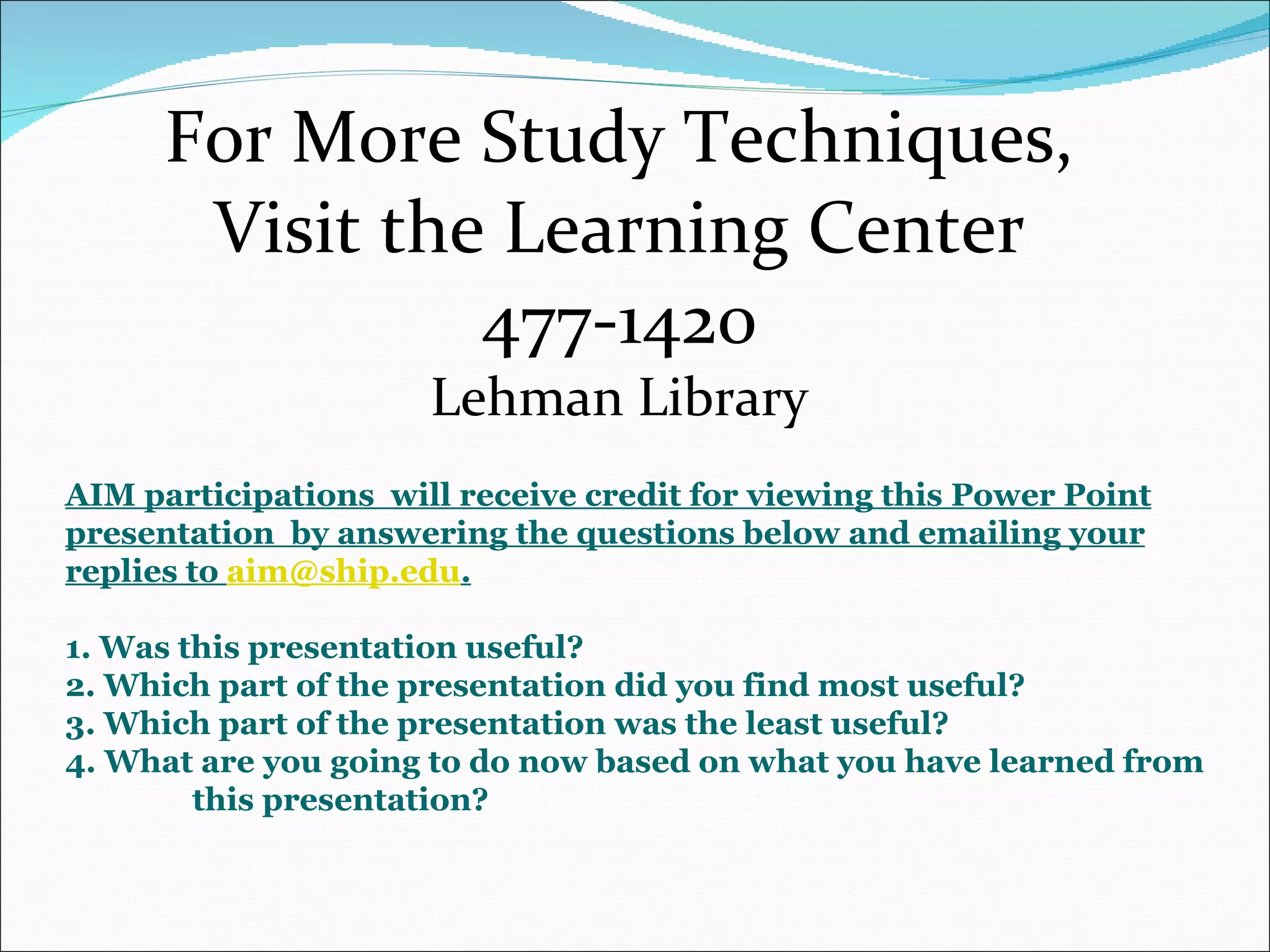For More Study Techniques, Visit the Learning Center 477-1420 Lehman Library AIM participations  will receive credit for viewing this Power Point presentation  by answering the questions below and emailing your replies to  [email_address] . 1. Was this presentation useful? 2. Which part of the presentation did you find most useful? 3. Which part of the presentation was the least useful? 4. What are you going to do now based on what you have learned from  this presentation? 