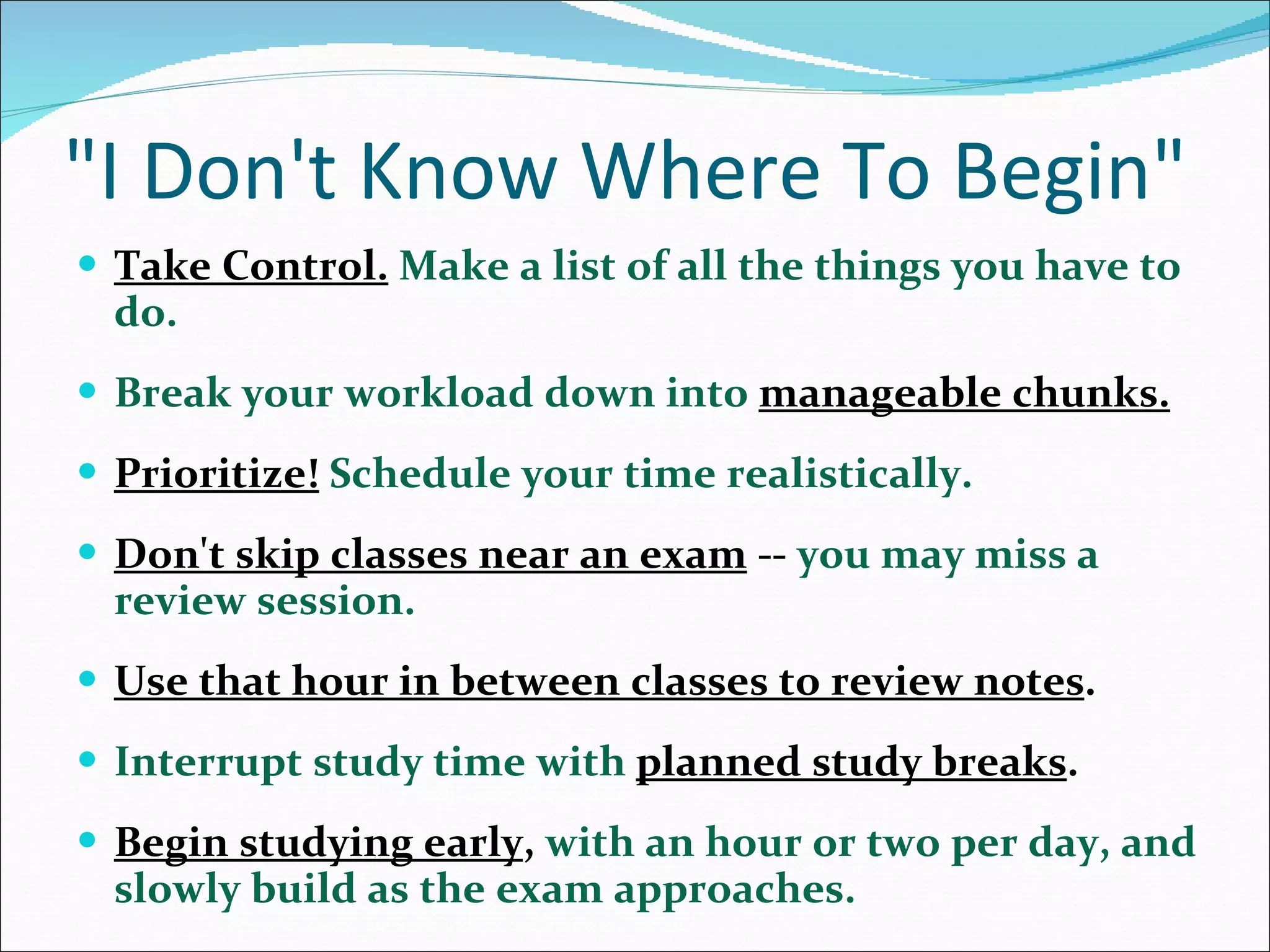 &quot;I Don't Know Where To Begin&quot; Take Control.   Make a list of all the things you have to do.  Break your workload down into  manageable chunks. Prioritize!   Schedule your time realistically.  Don't skip classes near an exam  --  you may miss a review session. Use that hour in between classes to review notes . Interrupt study time with  planned study breaks .  Begin studying early ,  with an hour or two per day, and slowly build as the exam approaches.  