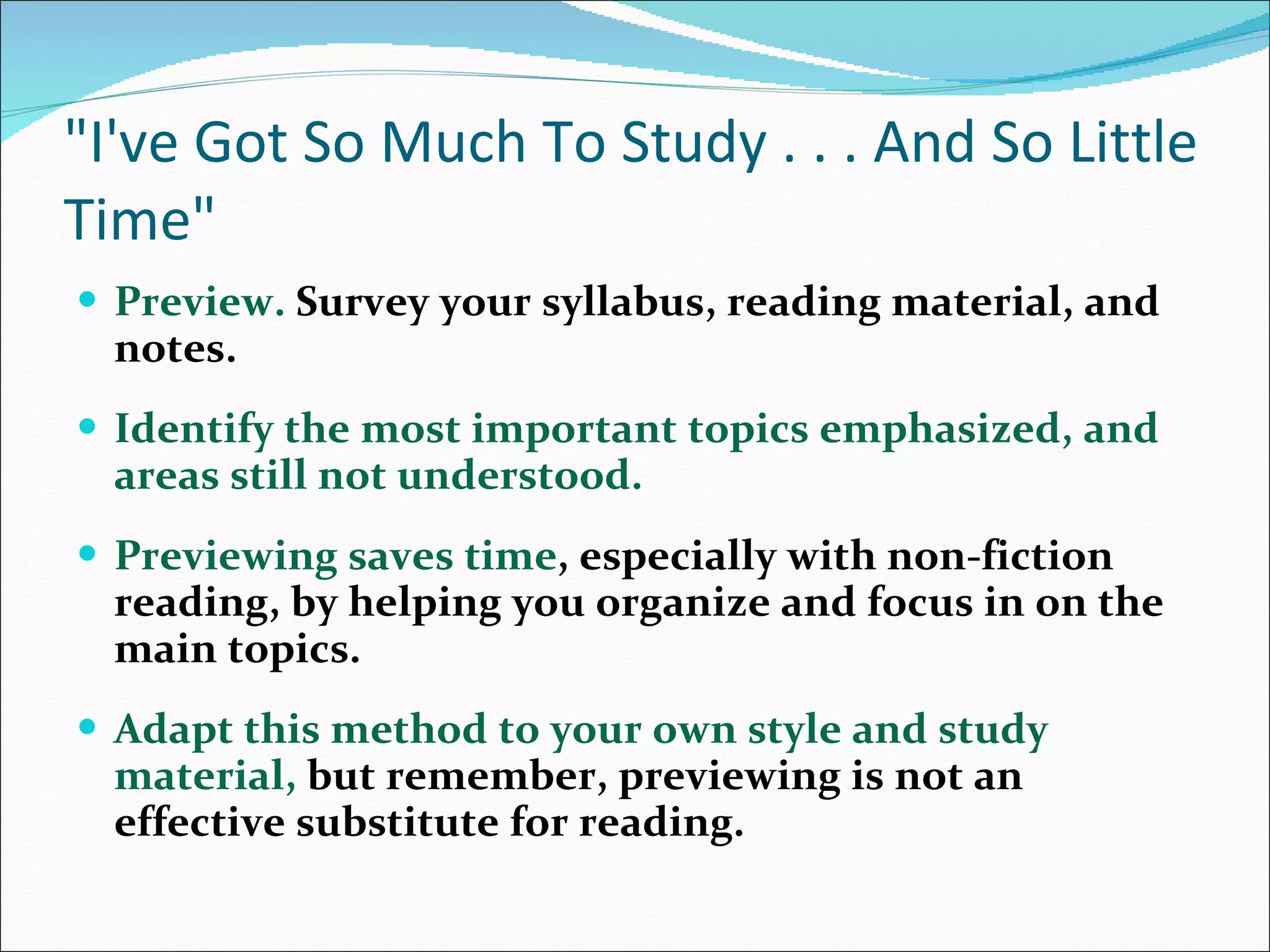 &quot;I've Got So Much To Study . . . And So Little Time&quot; Preview.  Survey your syllabus, reading material, and notes.  Identify the most important topics emphasized, and areas still not understood.  Previewing saves time , especially with non-fiction reading, by helping you organize and focus in on the main topics.  Adapt this method to your own style and study material,  but remember, previewing is not an effective substitute for reading.  