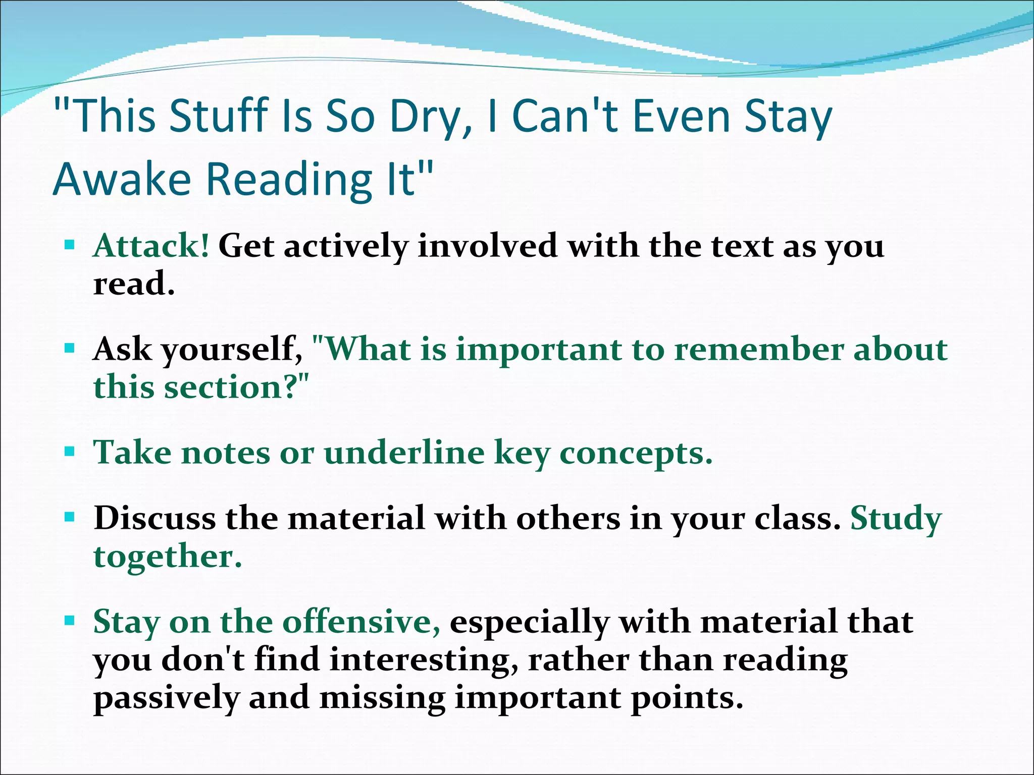 &quot;This Stuff Is So Dry, I Can't Even Stay Awake Reading It&quot; Attack!  Get actively involved with the text as you read.  Ask yourself,  &quot;What is important to remember about this section?&quot;  Take notes or underline key concepts.  Discuss the material with others in your class.  Study together.  Stay on the offensive,  especially with material that you don't find interesting, rather than reading passively and missing important points.  