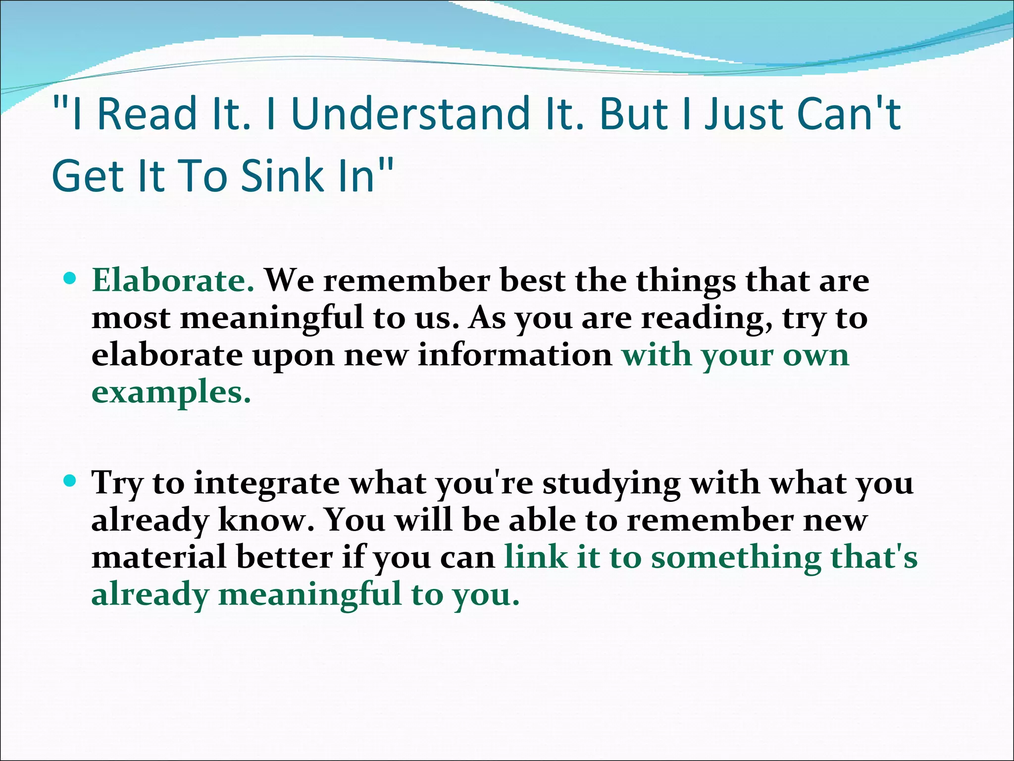 &quot;I Read It. I Understand It. But I Just Can't Get It To Sink In&quot; Elaborate.  We remember best the things that are most meaningful to us. As you are reading, try to elaborate upon new information  with your own examples.  Try to integrate what you're studying with what you already know. You will be able to remember new material better if you can  link it to something that's already meaningful to you. 