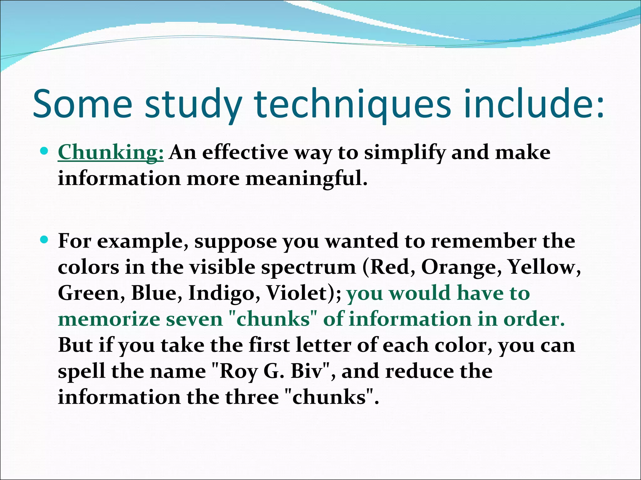 Some study techniques include: Chunking:   An effective way to simplify and make information more meaningful.  For example, suppose you wanted to remember the colors in the visible spectrum (Red, Orange, Yellow, Green, Blue, Indigo, Violet);  you would have to memorize seven &quot;chunks&quot; of information in order.  But if you take the first letter of each color, you can spell the name &quot;Roy G. Biv&quot;, and reduce the information the three &quot;chunks&quot;.  