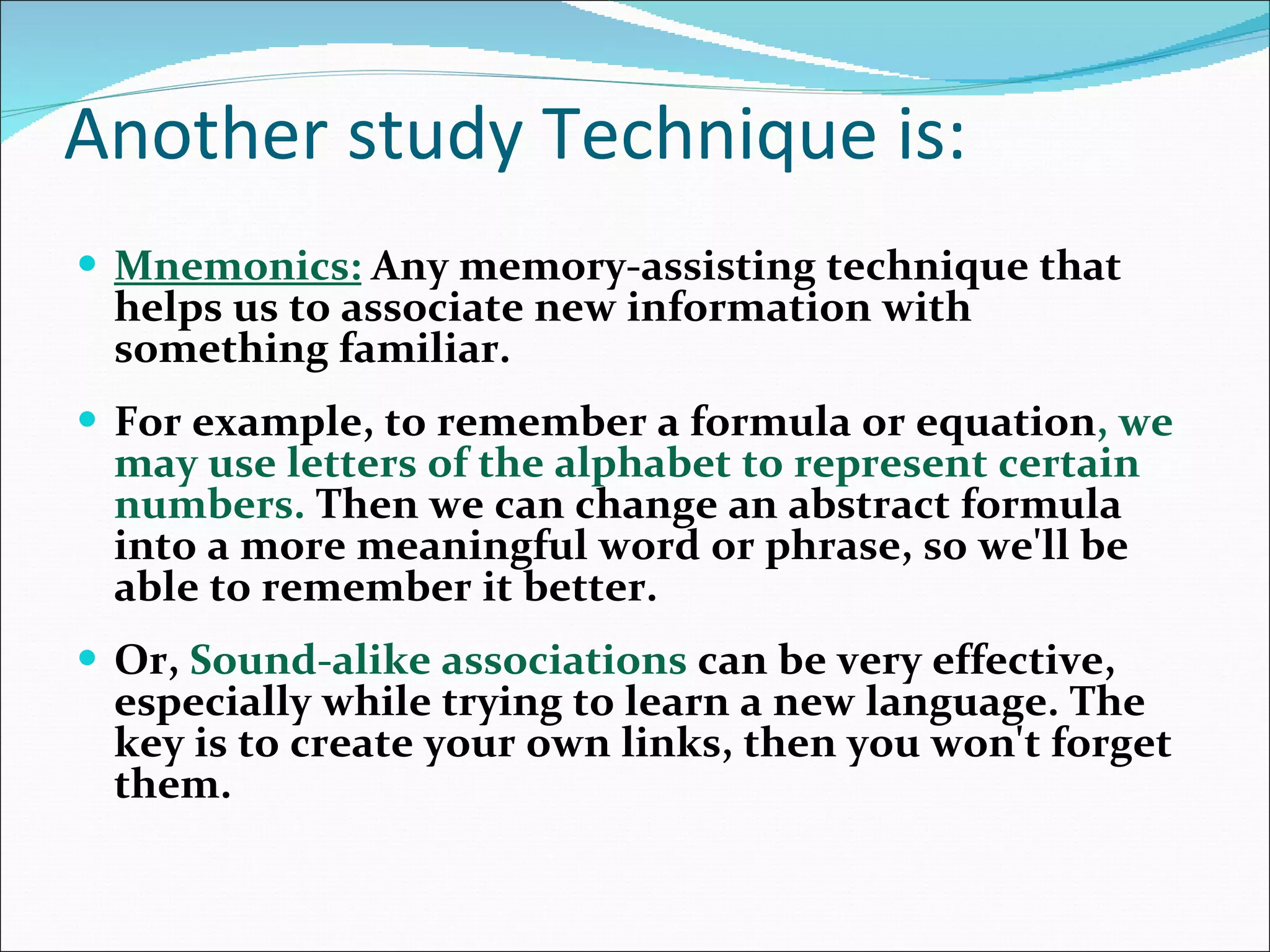 Another study Technique is: Mnemonics:   Any memory-assisting technique that helps us to associate new information with something familiar.  For example, to remember a formula or equation , we may use letters of the alphabet to represent certain numbers.  Then we can change an abstract formula into a more meaningful word or phrase, so we'll be able to remember it better.  Or,  Sound-alike associations  can be very effective, especially while trying to learn a new language. The key is to create your own links, then you won't forget them.  