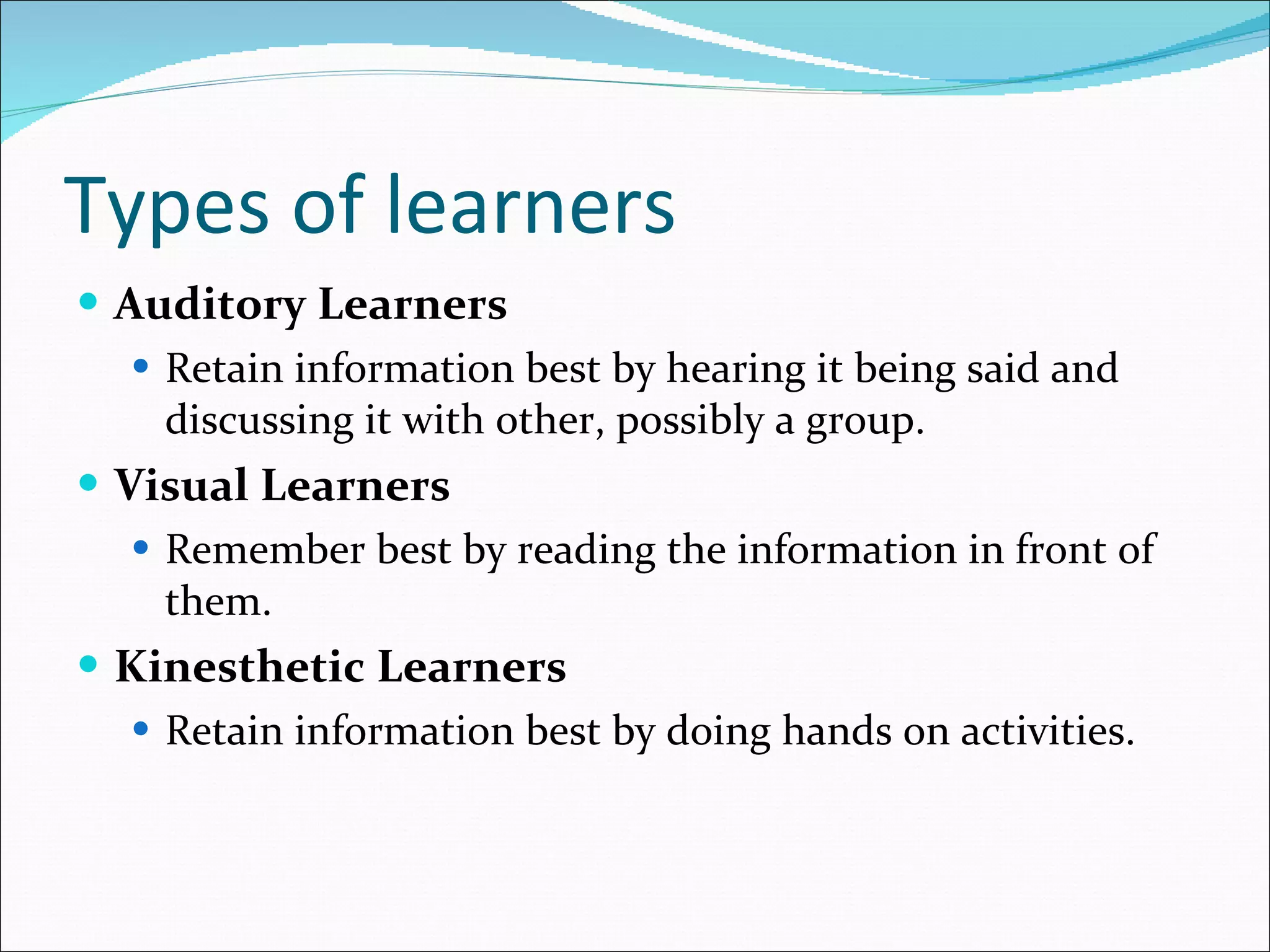 Types of learners Auditory Learners Retain information best by hearing it being said and discussing it with other, possibly a group. Visual Learners Remember best by reading the information in front of them. Kinesthetic Learners Retain information best by doing hands on activities. 