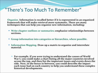 &quot;There's Too Much To Remember&quot; Organize.  Information is recalled better if it is represented in an organized framework that will make retrieval more systematic. There are many techniques that can help you organize new information, including:  Write chapter outlines or summaries;  emphasize relationships between sections.  Group information into categories or hierarchies, where possible.  Information Mapping.  Draw up a matrix to organize and interrelate material.  For example, if you were trying to understand the causes of World War I, you could make a chart listing all the major countries involved across the top, and then list the important issues and events down the side. Next, in the boxes in between, you could describe the impact each issue had on each country to help you understand these complex historical developments.   