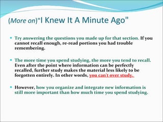 ( More on )&quot; I Knew It A Minute Ago&quot; Try answering the questions you made up for that section .  If you cannot recall enough, re-read portions you had trouble remembering.  The more time you spend studying, the more you tend to recall.  Even after the point where information can be perfectly recalled, further study makes the material less likely to be forgotten entirely. In other words,  you can't over study.  However,  how you organize and integrate new information is still more important than how much time you spend studying. 